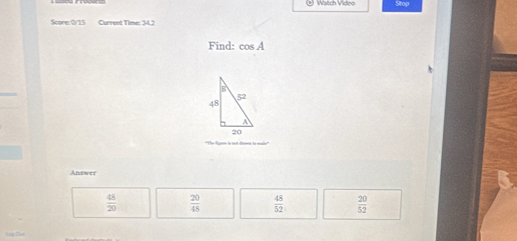 Watch Video Stop
Score: 0/15 Current Time: 34.2
Find: cos A
"The figure is not drown to scale"
Answer
 48/20 
 20/48 
 48/52 
 20/52 