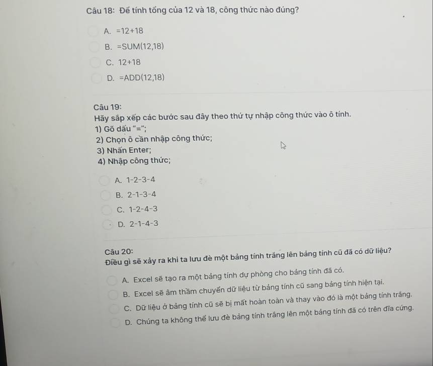 Đế tính tổng của 12 và 18, công thức nào đúng?
A. =12+18
B. =SUM(12,18)
C. 12+18
D. =ADD(12,18)
Câu 19:
Hãy sắp xếp các bước sau đây theo thứ tự nhập công thức vào ô tính.
1) Gõ dấu “=”;
2) Chọn ô cần nhập công thức;
3) Nhấn Enter;
4) Nhập công thức;
A. 1-2-3-4
B. 2-1-3-4
C. 1-2-4-3
D. 2-1-4-3
Câu 20:
Điều gì sẽ xảy ra khi ta lưu đè một bảng tính trắng lên bảng tính cũ đã có dữ liệu?
A. Excel sẽ tạo ra một bảng tính dự phòng cho bảng tính đã có.
B. Excel sẽ âm thầm chuyển dữ liệu từ bảng tính cũ sang bảng tính hiện tại.
C. Dữ liệu ở bảng tính cũ sẽ bị mất hoàn toàn và thay vào đó là một bảng tính trắng.
D. Chúng ta không thế lưu đè bảng tính trắng lên một bảng tính đã có trên đĩa cứng.