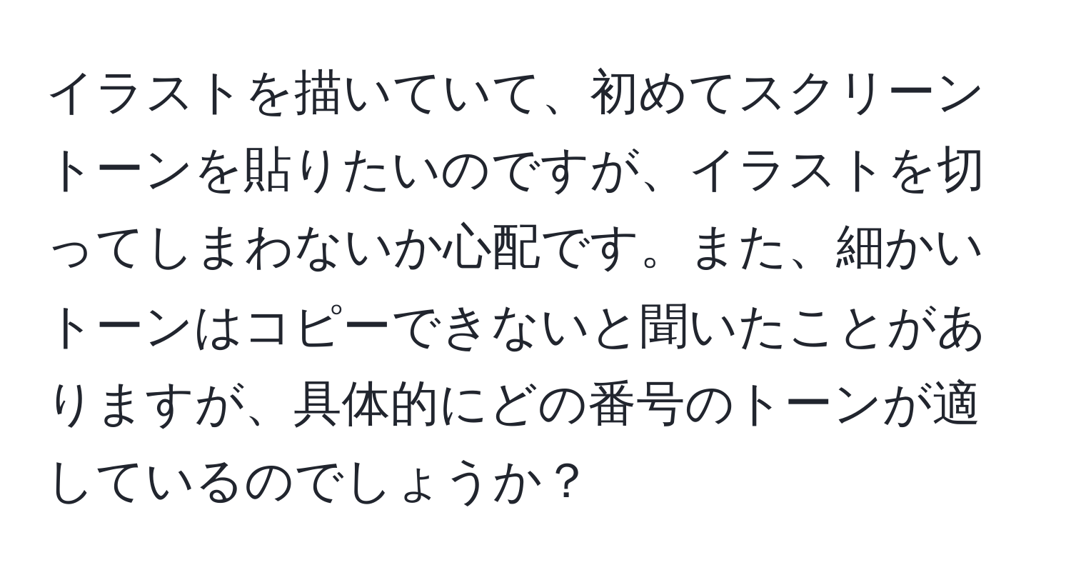 イラストを描いていて、初めてスクリーントーンを貼りたいのですが、イラストを切ってしまわないか心配です。また、細かいトーンはコピーできないと聞いたことがありますが、具体的にどの番号のトーンが適しているのでしょうか？