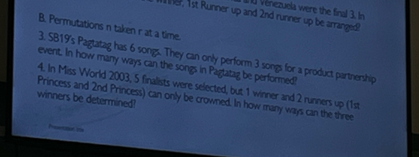 Vénezuela were the final 3. In 
her, 1st Runner up and 2nd runner up be arranged? 
B. Permutations n taken r at a time. 
3. SB19's Pagtatag has 6 songs. They can only perform 3 songs for a product partnership 
event. In how many ways can the songs in Pagtatag be performed? 
4. In Miss World 2003, 5 finalists were selected, but 1 winner and 2 runners up (1st
winners be determined? 
Princess and 2nd Princess) can only be crowned. In how many ways can the three