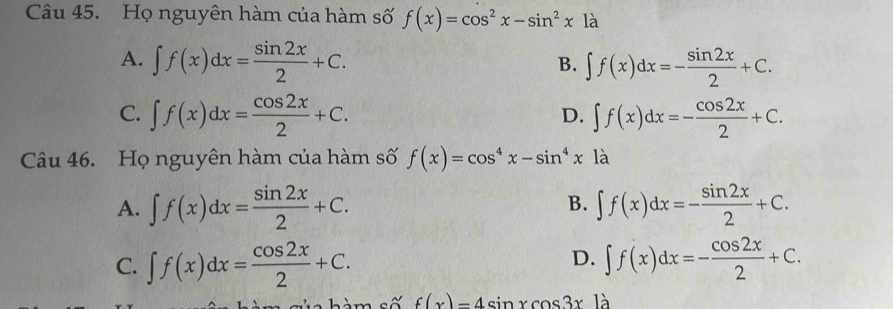 Họ nguyên hàm của hàm số f(x)=cos^2x-sin^2x12
A. ∈t f(x)dx= sin 2x/2 +C. ∈t f(x)dx=- sin 2x/2 +C. 
B.
C. ∈t f(x)dx= cos 2x/2 +C. ∈t f(x)dx=- cos 2x/2 +C. 
D.
Câu 46. Họ nguyên hàm của hàm số f(x)=cos^4x-sin^4x là
B.
A. ∈t f(x)dx= sin 2x/2 +C. ∈t f(x)dx=- sin 2x/2 +C.
D.
C. ∈t f(x)dx= cos 2x/2 +C. ∈t f(x)dx=- cos 2x/2 +C. 
h m s ố f(x)=4sin xcos 3x là