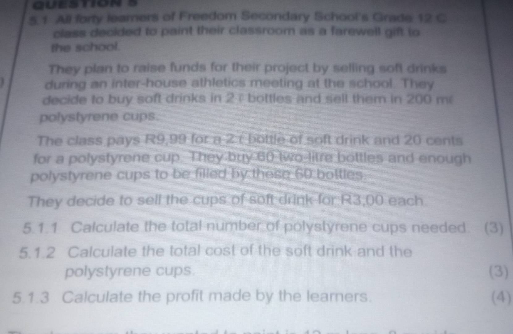 5.1 All forty leamers of Freedom Secondary School's Grade 12 C 
class decided to paint their classroom as a farewell gift to 
the school. 
They plan to raise funds for their project by selling soft drinks 
during an inter-house athletics meeting at the school. They 
decide to buy soft drinks in 2 ε bottles and sell them in 200 m
polystyrene cups. 
The class pays R9,99 for a 2εbottle of soft drink and 20 cents 
for a polystyrene cup. They buy 60 two-litre bottles and enough 
polystyrene cups to be filled by these 60 bottles 
They decide to sell the cups of soft drink for R3,00 each. 
5.1.1 Calculate the total number of polystyrene cups needed. (3) 
5.1.2 Calculate the total cost of the soft drink and the 
polystyrene cups. (3) 
5.1.3 Calculate the profit made by the learners. (4)