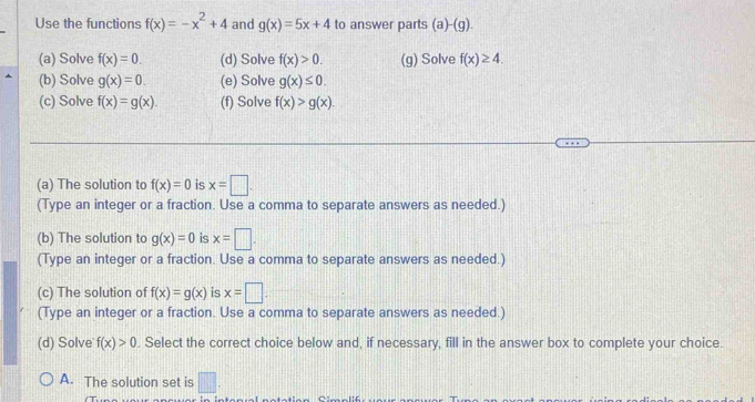 Use the functions f(x)=-x^2+4 and g(x)=5x+4 to answer parts (a)-(g). 
(a) Solve f(x)=0. (d) Solve f(x)>0. (g) Solve f(x)≥ 4. 
(b) Solve g(x)=0. (e) Solve g(x)≤ 0. 
(c) Solve f(x)=g(x). (f) Solve f(x)>g(x). 
(a) The solution to f(x)=0 is x=□. 
(Type an integer or a fraction. Use a comma to separate answers as needed.)
(b) The solution to g(x)=0 is x=□. 
(Type an integer or a fraction. Use a comma to separate answers as needed.)
(c) The solution of f(x)=g(x) is x=□. 
(Type an integer or a fraction. Use a comma to separate answers as needed.)
(d) Solve f(x)>0. Select the correct choice below and, if necessary, fill in the answer box to complete your choice.
A. The solution set is □.