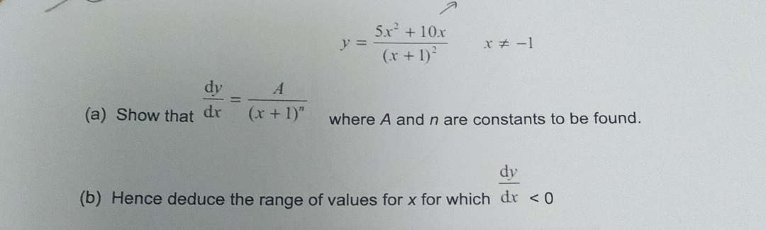 y=frac 5x^2+10x(x+1)^2 x!= -1
(a) Show that  dy/dx =frac A(x+1)^n where A and n are constants to be found. 
(b) Hence deduce the range of values for x for which  dy/dx _<0