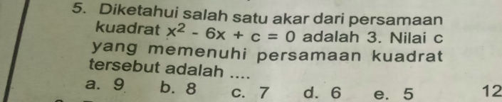 Diketahui salah satu akar dari persamaan
kuadrat x^2-6x+c=0 adalah 3. Nilai c
yang memenuhi persamaan kuadrat
tersebut adalah ....
a. 9 b. 8 c. 7 d. 6 e. 5 12