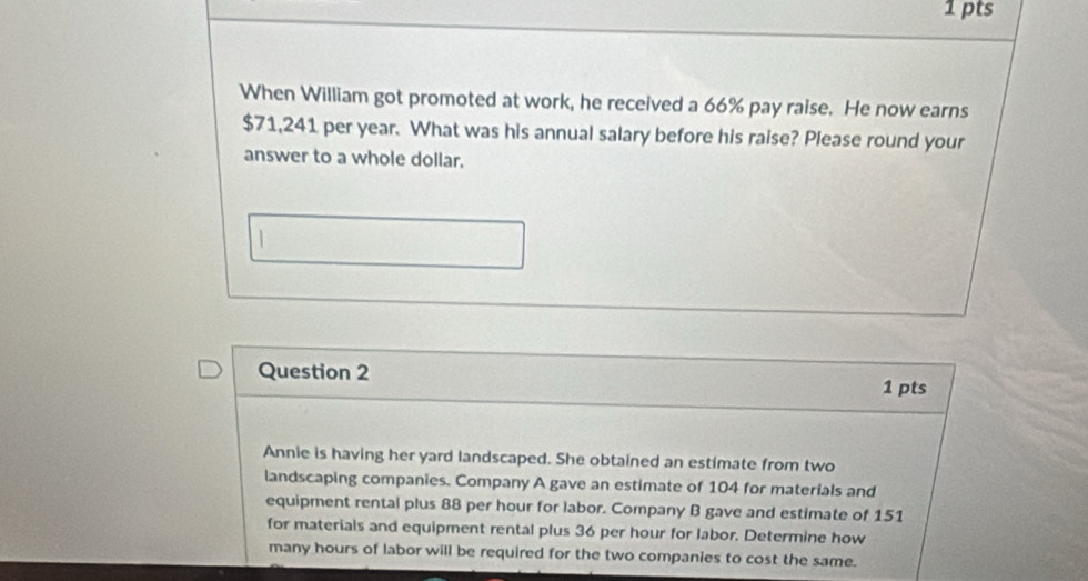 When William got promoted at work, he received a 66% pay raise. He now earns
$71,241 per year. What was his annual salary before his raise? Please round your 
answer to a whole dollar. 
Question 2 
1 pts 
Annie is having her yard landscaped. She obtained an estimate from two 
landscaping companies. Company A gave an estimate of 104 for materials and 
equipment rental plus 88 per hour for labor. Company B gave and estimate of 151
for materials and equipment rental plus 36 per hour for labor. Determine how 
many hours of labor will be required for the two companies to cost the same.