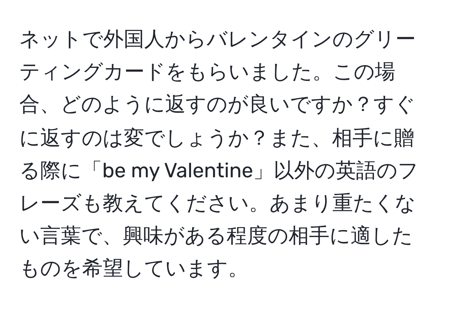 ネットで外国人からバレンタインのグリーティングカードをもらいました。この場合、どのように返すのが良いですか？すぐに返すのは変でしょうか？また、相手に贈る際に「be my Valentine」以外の英語のフレーズも教えてください。あまり重たくない言葉で、興味がある程度の相手に適したものを希望しています。