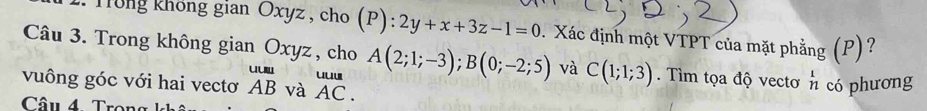 Tông không gian Oxyz , cho (P):2y+x+3z-1=0. Xác định một VTPT của mặt phẳng (P)? 
Câu 3. Trong không gi anOxyz z , cho A(2;1;-3); B(0;-2;5) và C(1;1;3). Tìm tọa độ vectơ n có phương 
vuông góc với hai vectơ beginarrayr uum ABendarray và beginarrayr uuu AC.endarray
Câu 4 Tron