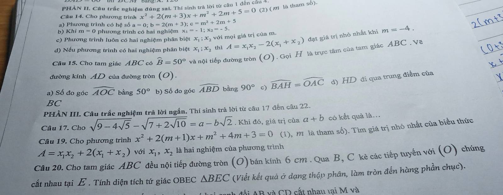 PHẢN II. Câu trắc nghiệm đúng sai. Thí sinh trả lời từ câu 1 đến câu 4
Câu 14. Cho phương trình x^2+2(m+3)x+m^2+2m+5=0 (2) ( m là tham số).
a) Phương trình có hệ số a=0;b=2(m+3);c=m^2+2m+5
b) Khi m=0 phương trình có hai nghiệm x_1=-1;x_2=-5.
m=-4.
c) Phương trình luôn có hai nghiệm phân biệt x_1;x_2 với mọi giá trị của m.
d) Nếu phương trình có hai nghiệm phân biệt x_1;x_2 thì A=x_1x_2-2(x_1+x_2) đạt giá trị nhỏ nhất khi
Câu 15. Cho tam giác ABC có widehat B=50° và nội tiếp đường tròn (O).GoiH là trực tâm của tam giác ABC . Vẽ
đường kính AD của đường tròn (O).
a) Số đo góc widehat AOC bằng 50° b) Số đo góc widehat ABD bằng 90° c) widehat BAH=widehat OAC d) HD đi qua trung điểm của
BC
PHÀN III. Câu trắc nghiệm tră lời ngắn. Thí sinh trả lời từ câu 17 đến câu 22.
Câu 17. Cho sqrt(9-4sqrt 5)-sqrt(7+2sqrt 10)=a-bsqrt(2). Khi đó, giá trị của a+b có kết quả là...
Câu 19. Cho phương trình x^2+2(m+1)x+m^2+4m+3=0 (1), m là tham số). Tìm giá trị nhỏ nhất của biểu thức
A=x_1x_2+2(x_1+x_2) với x_1,x_2 là hai nghiệm của phương trình
Câu 20. Cho tam giác ABC đều nội tiếp đường tròn (O) bán kính 6 cm . Qua B, C kẻ các tiếp tuyến với (O) chúng
cắt nhau tại E . Tính diện tích tứ giác OBEC △ BEC (Viết kết quả ở dạng thập phân, làm tròn đến hàng phần chục).
a đối AB và CD cắt nhau tại M và