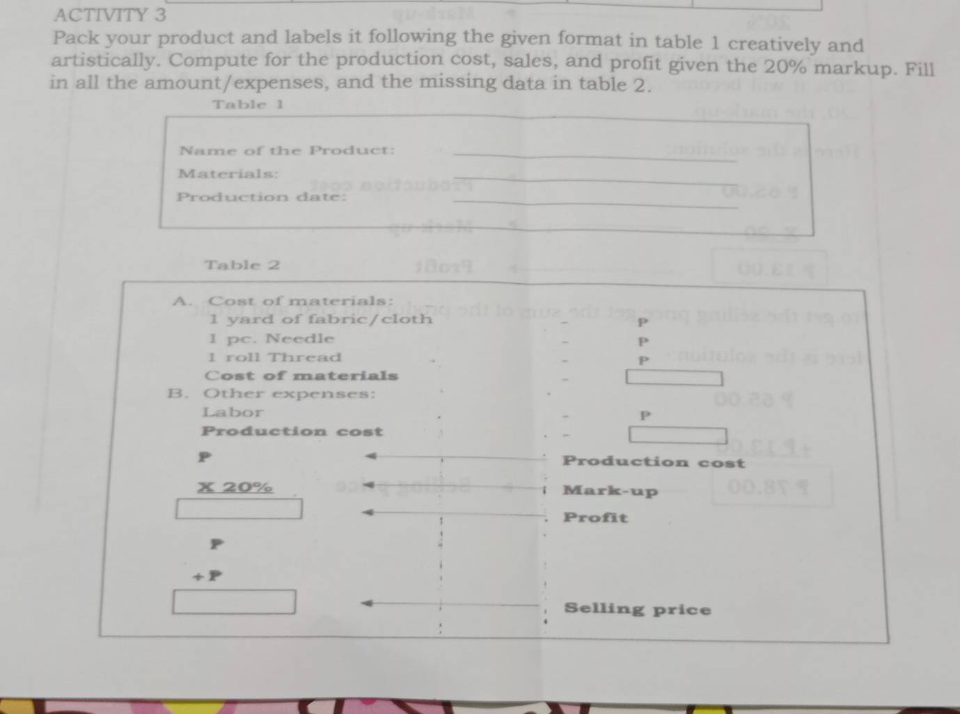 ACTIVITY 3 
Pack your product and labels it following the given format in table 1 creatively and 
artistically. Compute for the production cost, sales, and profit given the 20% markup. Fill 
in all the amount/expenses, and the missing data in table 2. 
Table 1 
Name of the Product: 
Materials: 
Production date: 
Table 2 
A. Cost of materials: 
1 yard of fabric/cloth P
I pc. Needle P 
1 roll Thread 
Cost of materials 
B. Other expenses: 
Labor 
P 
Production cost 
P 
Production cost 
x 20% Mark-up 
Profit 

Selling price