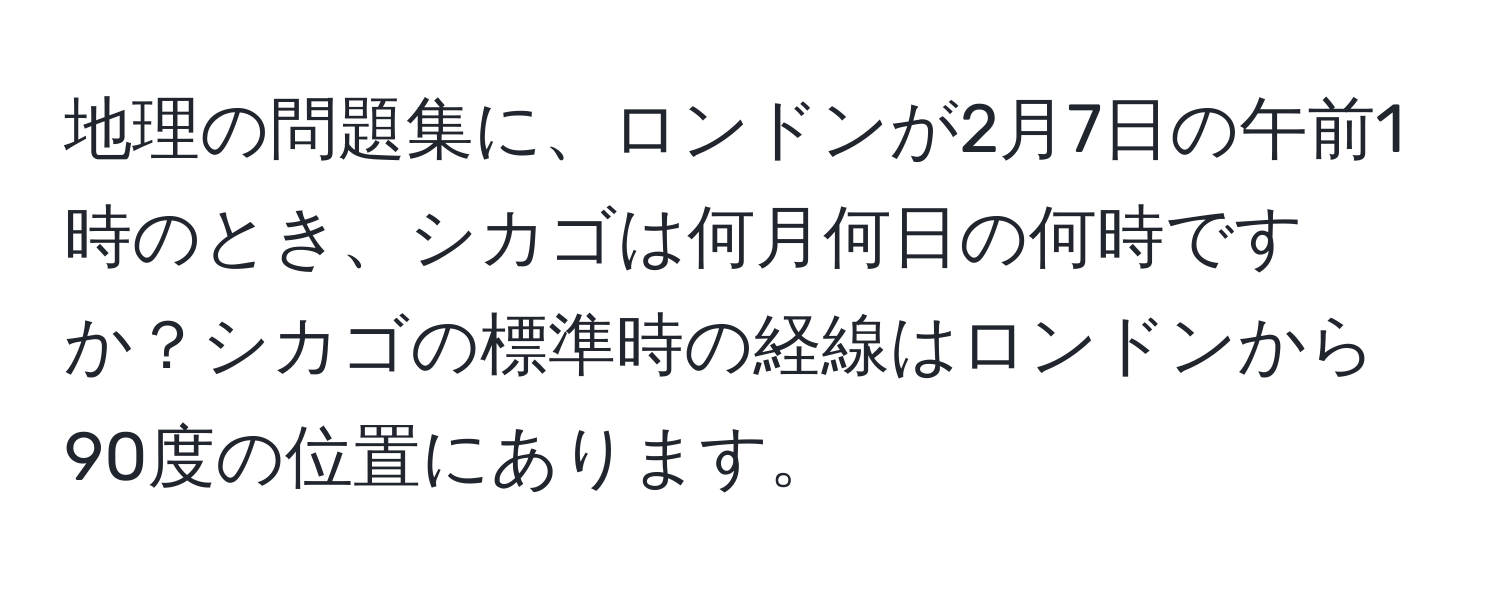 地理の問題集に、ロンドンが2月7日の午前1時のとき、シカゴは何月何日の何時ですか？シカゴの標準時の経線はロンドンから90度の位置にあります。