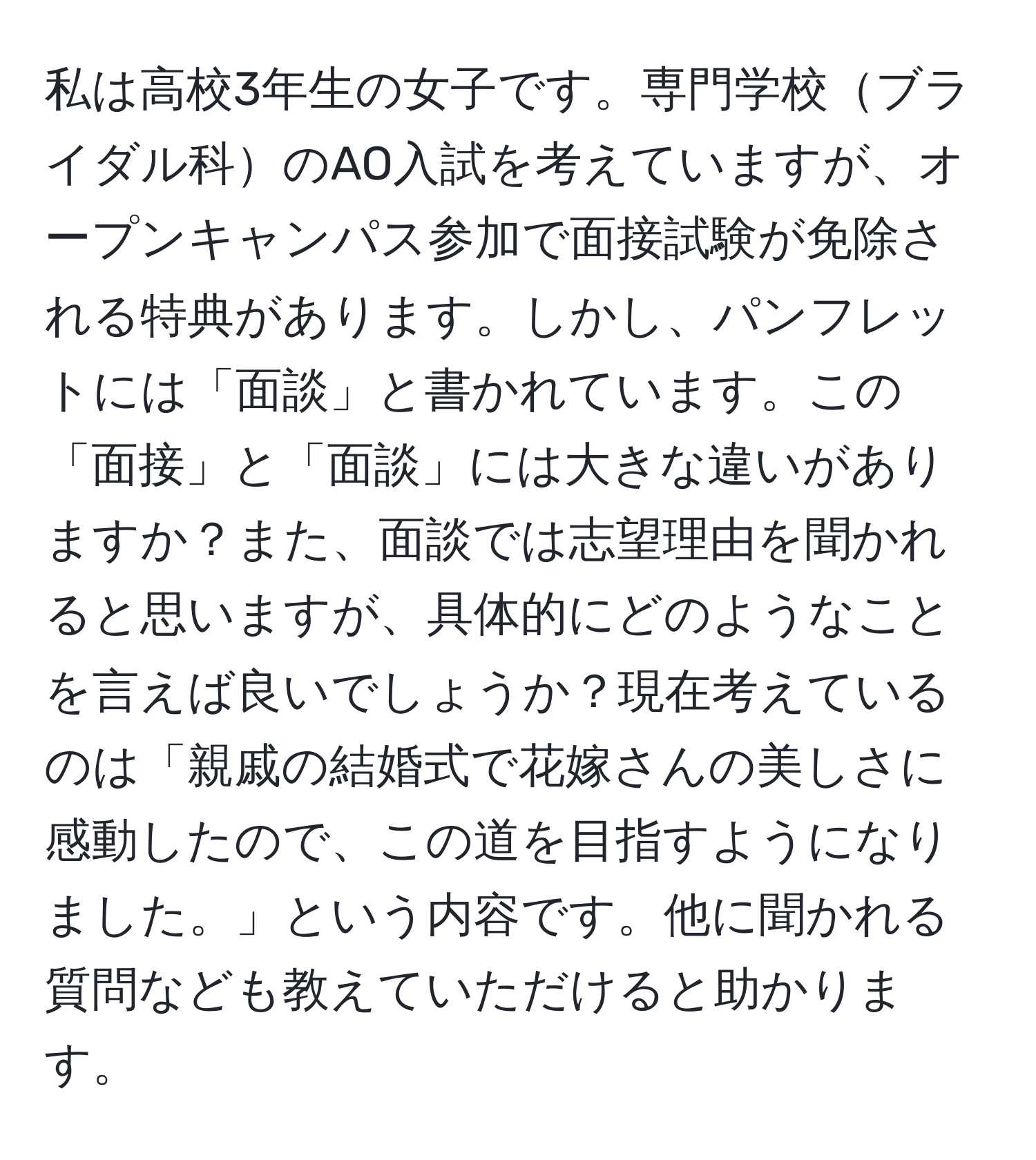 私は高校3年生の女子です。専門学校ブライダル科のAO入試を考えていますが、オープンキャンパス参加で面接試験が免除される特典があります。しかし、パンフレットには「面談」と書かれています。この「面接」と「面談」には大きな違いがありますか？また、面談では志望理由を聞かれると思いますが、具体的にどのようなことを言えば良いでしょうか？現在考えているのは「親戚の結婚式で花嫁さんの美しさに感動したので、この道を目指すようになりました。」という内容です。他に聞かれる質問なども教えていただけると助かります。