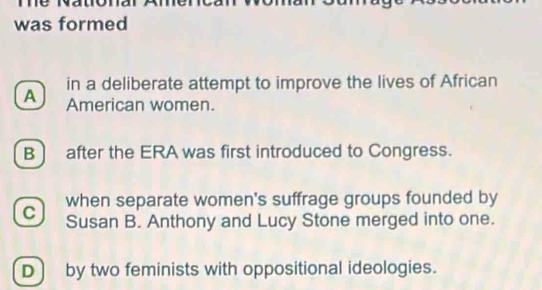 was formed
in a deliberate attempt to improve the lives of African
A American women.
B] after the ERA was first introduced to Congress.
when separate women's suffrage groups founded by
C Susan B. Anthony and Lucy Stone merged into one.
D] by two feminists with oppositional ideologies.