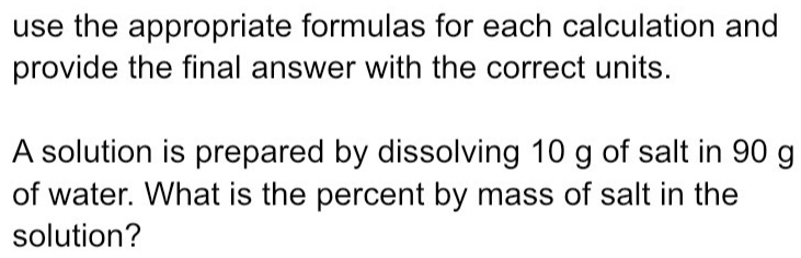 use the appropriate formulas for each calculation and 
provide the final answer with the correct units. 
A solution is prepared by dissolving 10 g of salt in 90 g
of water. What is the percent by mass of salt in the 
solution?