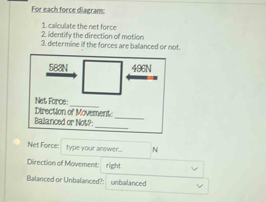 For each force diagram: 
1. calculate the net force 
2. identify the direction of motion 
3. determine if the forces are balanced or not. 
Net Force: type your answer... N 
Direction of Movement: right 
Balanced or Unbalanced?: unbalanced