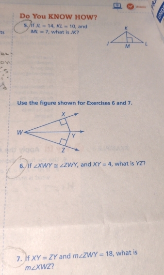 A=s==s 
Do You KNOW HOW? 
5./If JL=14, KL=10 , and 
ts ML=7 ', what is JK? 
Use the figure shown for Exercises 6 and 7. 
6. If ∠ XWY≌ ∠ ZWY and XY=4 , what is YZ? 
7. If XY=ZY and m∠ ZWY=18 , what is
m∠ XWZ