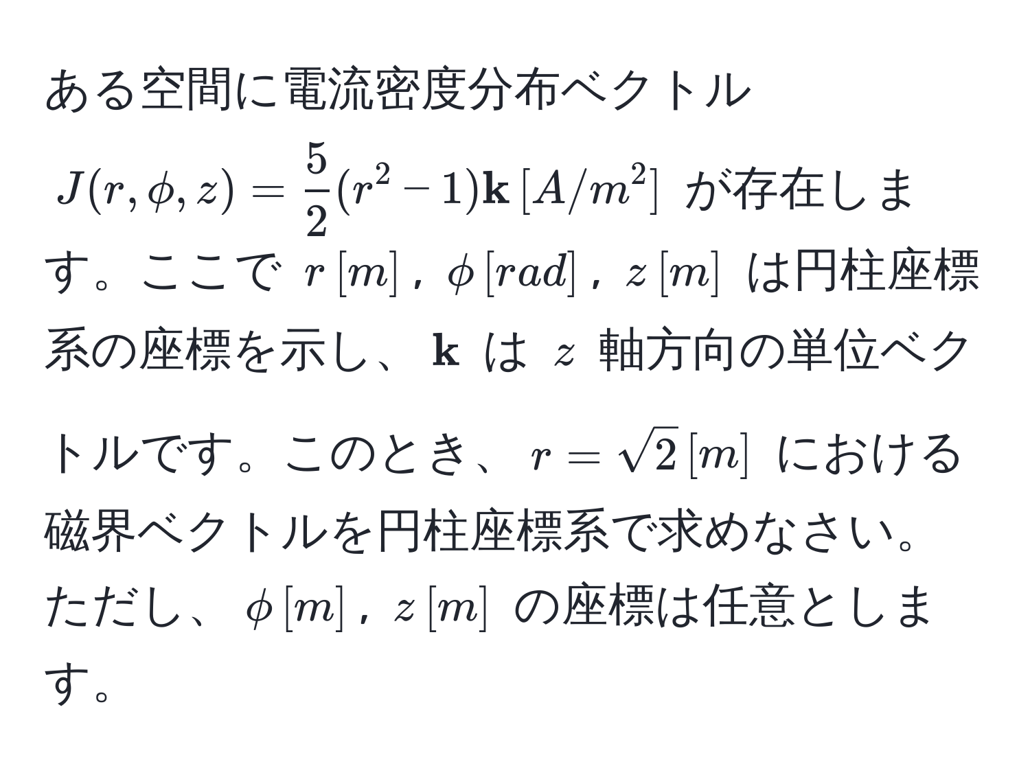 ある空間に電流密度分布ベクトル $J(r, phi, z) =  5/2 (r^(2 - 1) k) , [A/m^(2]$ が存在します。ここで $r , [m]$, $phi , [rad]$, $z , [m]$ は円柱座標系の座標を示し、$ k)$ は $z$ 軸方向の単位ベクトルです。このとき、$r = sqrt(2) , [m]$ における磁界ベクトルを円柱座標系で求めなさい。ただし、$phi , [m]$, $z , [m]$ の座標は任意とします。