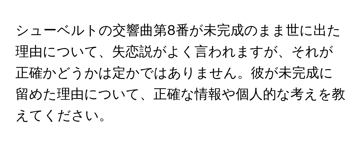 シューベルトの交響曲第8番が未完成のまま世に出た理由について、失恋説がよく言われますが、それが正確かどうかは定かではありません。彼が未完成に留めた理由について、正確な情報や個人的な考えを教えてください。