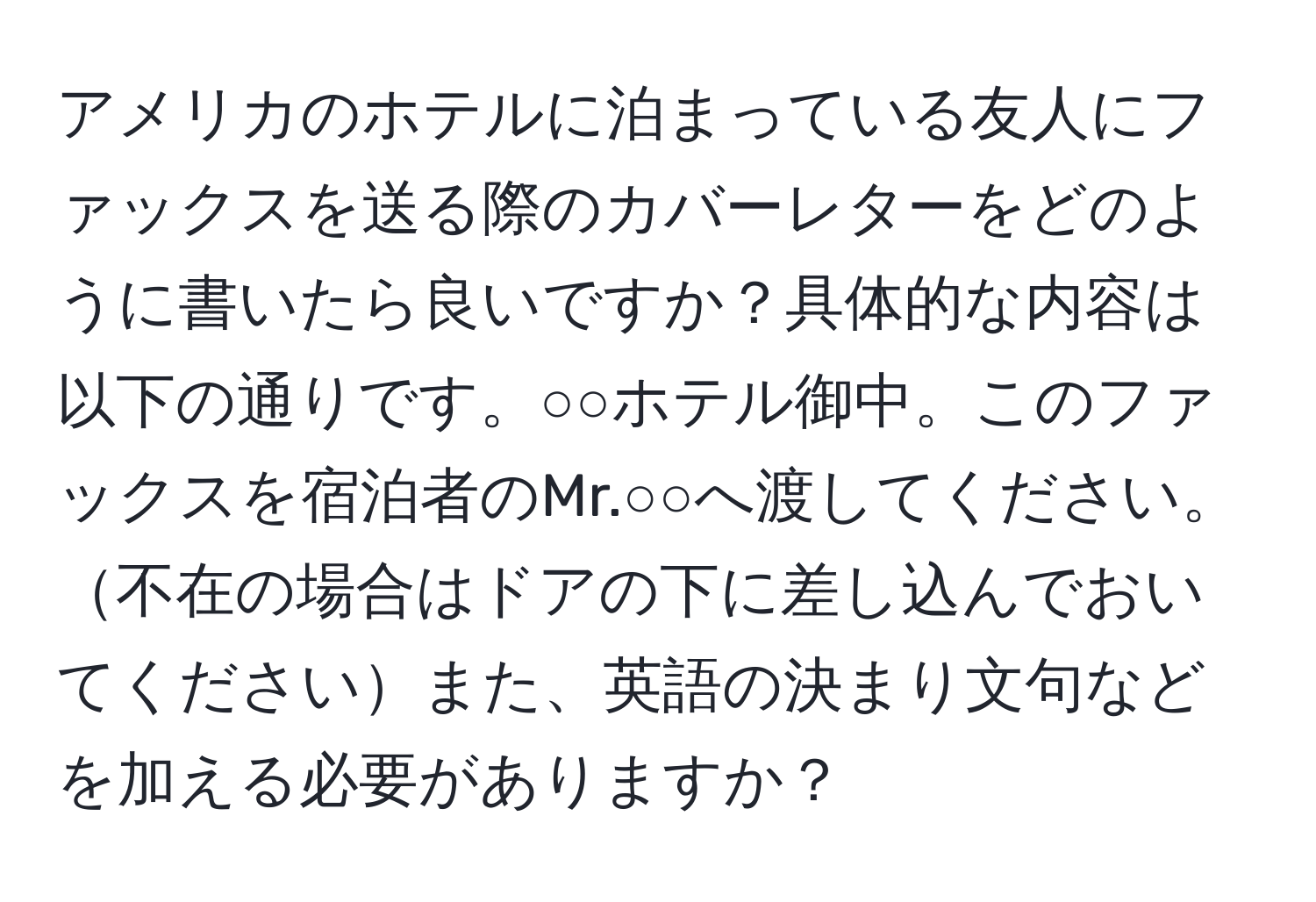 アメリカのホテルに泊まっている友人にファックスを送る際のカバーレターをどのように書いたら良いですか？具体的な内容は以下の通りです。○○ホテル御中。このファックスを宿泊者のMr.○○へ渡してください。不在の場合はドアの下に差し込んでおいてくださいまた、英語の決まり文句などを加える必要がありますか？