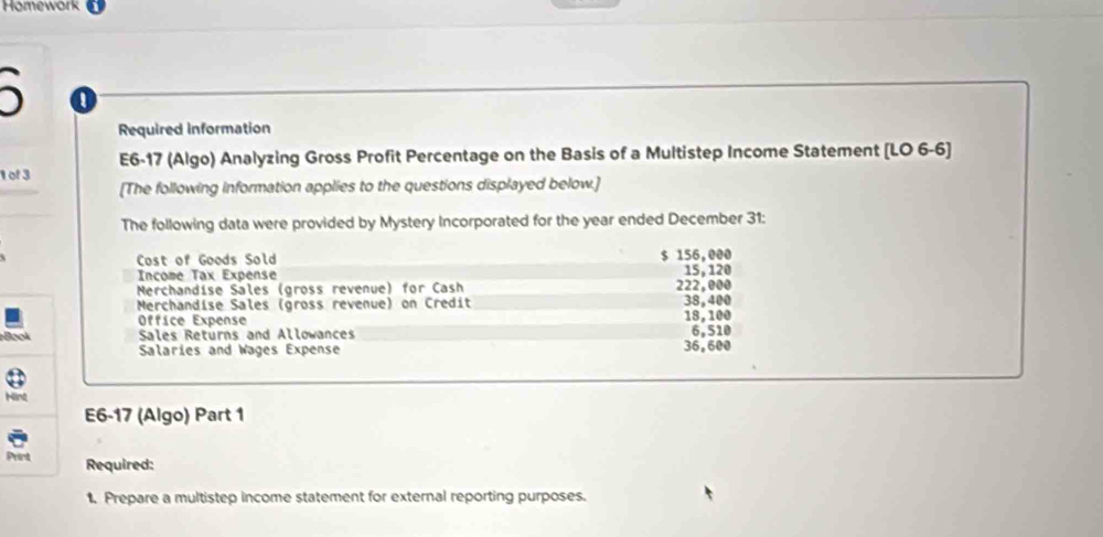 Homework 

Required information 
E6-17 (Algo) Analyzing Gross Profit Percentage on the Basis of a Multistep Income Statement [LO 6-6] 
1 of 3 
[The following information applies to the questions displayed below.] 
The following data were provided by Mystery Incorporated for the year ended December 31: 
Cost of Goods Sold 
Inçome Tax Expense $ 156,000
Merchandise Sales (gross revenue) for Cash 222,000 15, 120
Merchandise Sales (gross revenue) on Credit 38,400 18,100
Office Expense 6,510
Book Sales Returns and Allowances 36,600
Salaries and Wages Expense 
Hint 
E6-17 (Algo) Part 1 
Prent Required: 
1. Prepare a multistep income statement for external reporting purposes.