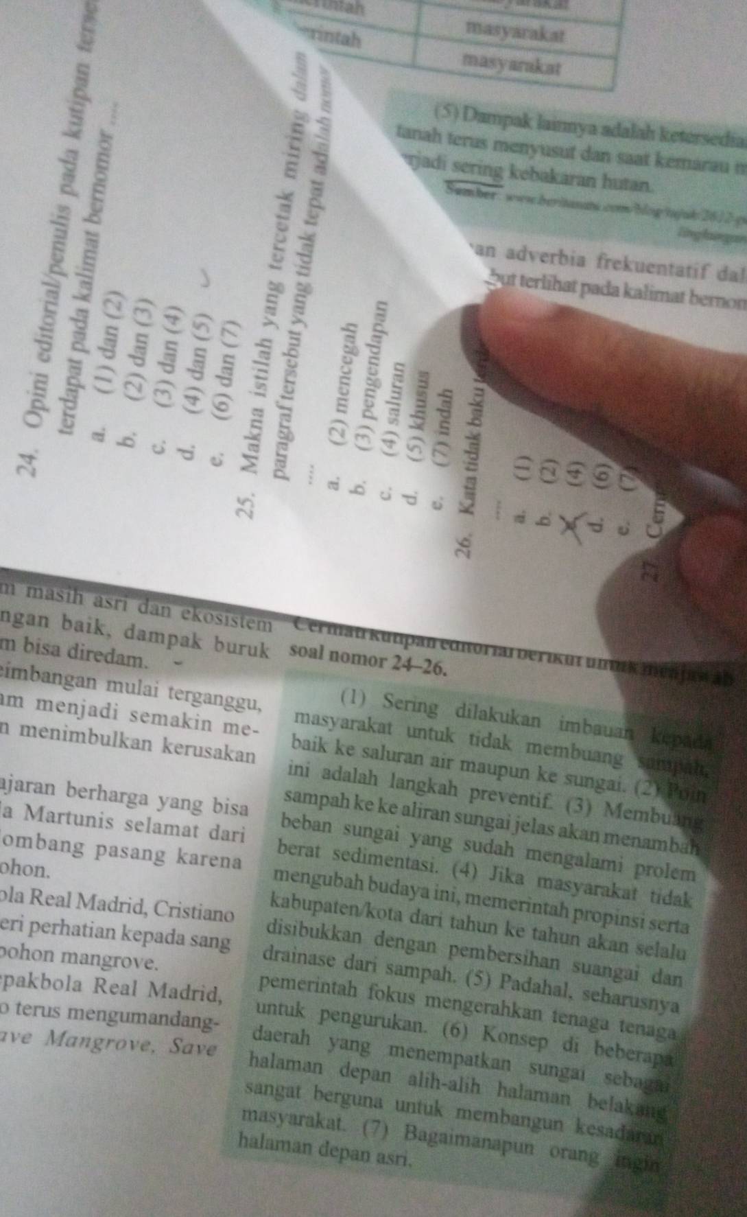 Untah
rintah
masyarakat
masyarakat
(5) Dampak lainnya adalah ketersedia
tanah terus menyusut dan saat kémarau n
Sumber : wws berinnat.com/bing tnjuk 2612 p
an adverbia frekuentatif dal
but terlihat pada kalimat bernon
6
  2 jadi sering kebakaran hutan.
lng laingan
 = 5
3 3
2 6 ~
-
: .c d u
C
m masih äsri dan ekösistem Cermat kutpan ediorial berikut unnk ménjaw ab
ngan baik, dampak buruk soal nomor 24-26.
m bisa diredam.
(1) Sering dilakukan imbauan kepada
imbangan mulai terganggu, masyarakat untuk tidak membuang sumpat.
im menjadi semakin me- baik ke saluran air maupun ke sungai. (2) Poin
n menimbulkan kerusakan ini adalah langkah preventif. (3) Membuang
sampah ke ke aliran sungai jelas akan menambah 
ajaran berharga yang bisa beban sungai yang sudah mengalami prolem
a Martunis selamat dari berat sedimentasi. (4) Jika masyarakat tidak
ohon.
ombang pasang karena mengubah budaya ini, memerintah propinsi serta
kabupaten/kota dari tahun ke tahun akan selalu
ola Real Madrid, Cristiano disibukkan dengan pembersihan suangai dan
eri perhatian kepada sang drainase dari sampah. (5) Padahal, seharusnya
pakbola Real Madrid,
ohon mangrove. pemerintah fokus mengerahkan tenaga tenaga
o terus mengumandang-
untuk pengurukan. (6) Konsep di beberapa
ave Mangrove, Save
daerah yang menempatkan sungai sebag 
halaman depan alih-alih halaman belakang
sangat berguna untuk membangun kesadaran
masyarakat. (7) Bagaimanapun orang ingin
halaman depan asri.