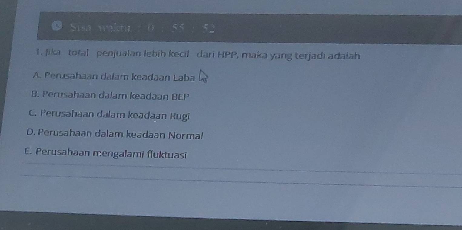 Sisa waktu 5 <
1. Jika total penjualan lebih kecil dari HPP, maka yang terjadi adalah
A. Perusahaan dalam keadaan Laba
B. Perusahaan dalam keadaan BEP
C. Perusahaan dalam keadaan Rugi
D. Perusahaan dalam keadaan Normal
E. Perusahaan mengalami fluktuasi
_
_
_
_