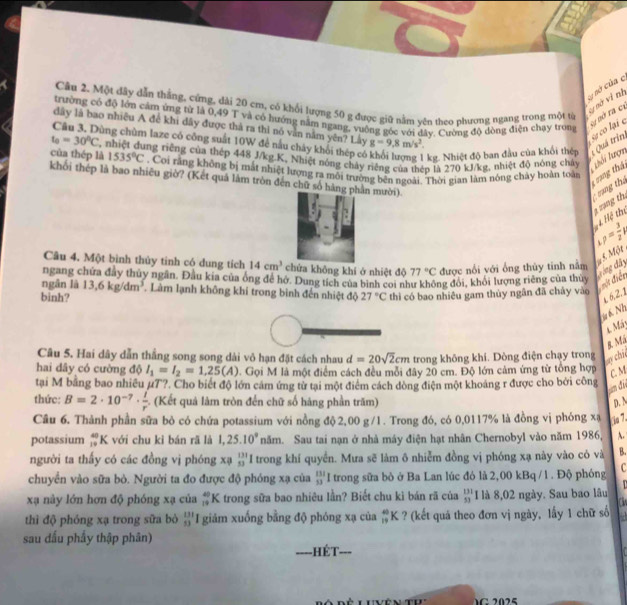 Sự nở của c
Câu 2. Một dây dẫn thắng, cứng, dài 20 cm, có khổi lượng 50 g được giữ nằm vên theo phương ngang trong một từ
vị nà vì nh
trường có độ lớn cảm ứng từ là 0,49 T và có hướng năm ngang, vuông góc với đây. Cường độ đòng điện chạy trong
dây là bao nhiêu A để khi đây được thả ra thi nó văn nằm yên? Lây g=9.8m/s^2.
Câu 3, Dùng chùm laze có công suất 10W để nấu chảy khối thép có kg. Nhiệt độ ban đầu của khổi thên : Quá trìn
t_0=30°C
cự có lại e na nở ra ct
của thép là T, nhiệt dụng riêng của thép 448 J/kg.K, Nhiệt nóng chảy riêng của thên là 270 kJ/kg, nhiệt độ nóng chây Luổi Lượn
1535°C. Coi răng không bị mắt nhiệt lượng ra môi trường bên ngoài. Thời gian làm nóng chảy hoàn toàn
1 ang thá 
khối thép là bao nhiêu giờ? (Kết quả lâm tròn đến chữ số hàng phần mười)
sạng tha H ệ Hệ thị a ạng thị
p= 3/2 h
Mot
Câu 4. Một bình thủy tinh có dung tích 14cm^3 chứa không khí ở nhiệt độ 77°C được nổi với ống thủy tinh nằm
ngang chứa đây thủy ngân. Đầu kia của ông để hở. Dung tích của bình coi như không đỏi, khôi lượng riêng của thủy
binh? 27°C thì có bao nhiêu gam thủy ngân đã chảy vào  một điển  ring đây
ngān là 13,6kg/dm^3 Làm lạnh không khí trong bình đến nhiệt độ
£ 6,2.1
à 6 Nh
1 Mát
8. Má
Câu 5. Hai dây dẫn thắng song song dài vô hạn đặt cách nhau d=20sqrt(2)cm trong không khí. Dòng điện chạy trong
ụy chic
hai dây có cường độ I_1=I_2=1.25(A). Gọi M là một điểm cách đều mỗi đây 20 cm. Độ lớn cảm ứng từ tổng hợp
C.M
tại M bằng bao nhiều µ7?. Cho biết độ lớn cảm ứng từ tại một điểm cách dòng điện một khoảng r được cho bởi công
um đi
thức: B=2· 10^(-7)·  l/r . (Kết quả làm tròn đến chữ số hàng phần trăm) p. N
Câu 6. Thành phần sữa bỏ có chứa potassium với nồng độ2,00 g/1. Trong đó, có 0,0117% là đồng vị phóng xạ fie 7.
potassium beginarrayr 40 19endarray K  với chu kỉ bán rã là 1,25.10^9 năm. Sau tai nạn ở nhà máy điện hạt nhân Chernobyl vào năm 1986, A.
người ta thấy có các đồng vị phóng xạ beginarrayr 131 13endarray I trong khí quyền. Mưa sẽ làm ô nhiễm đồng vị phóng xạ này vào có và B.
chuyển vào sữa bỏ. Người ta đo được độ phóng xạ của  131/53  I trong sữa bỏ ở Ba Lan lúc đó là 2,00 kBq / 1 . Độ phóng C
xạ này lớn hơn độ phóng xạ của _(19)^(40)K trong sữa bao nhiêu lần? Biết chu kì bán rã của frac 13 53endarray  I là 8,02 ngày. Sau bao lâu
thì độ phóng xạ trong sữa bò beginarrayr 131 13endarray I giám xuống bằng độ phóng xạ của _(19)^(40)K ? (kết quả theo đơn vị ngày, lấy 1 chữ số
sau đấu phẩy thập phân)
===-HÉT- ___