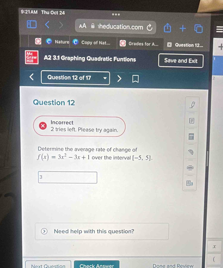 9:21AM Thu Oct 24 . 
heducation.com 
Nature Copy of Nat... Grades for A... Question 12... + 
Mc 
Graw A2 3.1 Graphing Quadratic Funtions Save and Exit 1 
Hill 
Question 12 of 17 2 
Question 12 
Incorrect 
2 tries left. Please try again. 
Determine the average rate of change of
f(x)=3x^2-3x+1 over the interval [-5,5]. 
3 
Need help with this question?
x
 
Next Question Check Answer Done and Review