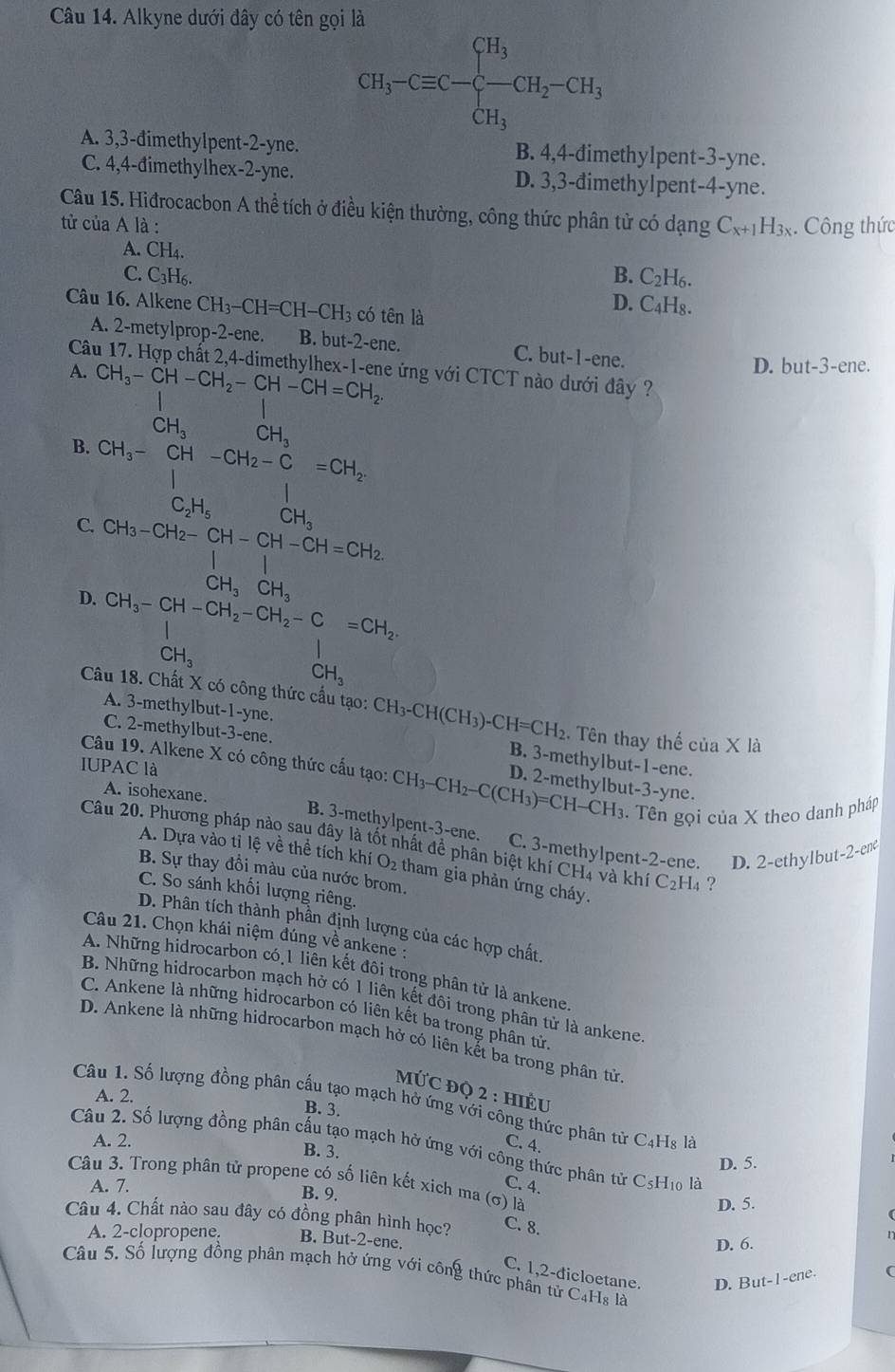 Alkyne dưới đây có tên gọi là
CH_3-Cequiv C-beginarrayl H_3 -CH_3endarray. CH_2-CH_3
A. 3,3-đimethylpent-2-yne. B. 4,4-đimethylpent-3-yne.
C. 4,4-đimethylhex-2-yne. D. 3,3-đimethylpent-4-yne.
Câu 15. Hiđrocacbon A thể tích ở điều kiện thường, công thức phân tử có dạng
tử của A là : C_x+1H_3x. Công thức
A. CH_4
B. C_2H_6.
C. C3H6. D. C_4H_8.
Câu 16. Alkene CH_3-CH=CH-CH_3 có tên là
A. 2-metylprop-2-ene. B. but-2-ene. C. but-1-ene.
Câu 17. Hợp chất 2,4-dimethylhex-1-ene ứng với CTCT nào dưới đây ?
A. CH_3-CH-CH_2-CH-CH=CH_2.
D. b 1t-3 -ene.
1
CH_3 frac  CH_3
B. CH_3-CH-CH_2-C=CH_2-CH_2=CH_2-CH_3
C. beginarrayr CH_3-CH_2-CH-CH-CH=CH_2 beginvmatrix endvmatrix beginarrayr | | CH_3CH_3endarray
D. CH_3-CH-CH_2-CH_2-C=CH_2
CH_3CH_2OCH_3H_3
Câu 18. Chất X có công thức cầu tạo: CH_3-CH(CH_3)-CH=CH_2 Tên thay thế cua* 12 1
C. 2-methylbut-3-ene.
A. 3-methylbut -1 -yne. B. 3-methylbut-1-ene.
Câu 19. Alkene X có công thức cấu tạo:
IUPAC là CH_3-CH_2-C(CH_3)=CH-CH_3 D. 2-methylbut-3-yne.
A. isohexane.. Tên gọi của X theo danh pháp
B. 3-methylpent-3-ene. C. 3-methylpent-2-ene. D. 2-ethylbut -2-enc
Câu 20. Phương pháp nào sau đây là tốt nhất đề phân biệt khí CH4 và khí C_2H_4 ?
A. Dựa vào tỉ lệ về thể tích khí O_2 tham gia phản ứng cháy.
B. Sự thay đồi màu của nước brom.
C. So sánh khối lượng riêng.
D. Phân tích thành phần định lượng của các hợp chất.
Câu 21. Chọn khái niệm đúng về ankene :
A. Những hidrocarbon có 1 liên kết đôi trong phân tử là ankene
B. Những hidrocarbon mạch hở có 1 liên kết đôi trong phân tử là ankene
C. Ankene là những hidrocarbon có liên kết ba trong phân tử.
D. Ankene là những hidrocarbon mạch hở có liên kết ba trong phân từ
MỨC ĐQ 2 : HIÊU
A. 2.
Câu 1. Số lượng đồng phân cầu tạo mạch hở ứng với công thức phân tử C4Hs là
B. 3.
A. 2. B. 3.
C. 4.
Câu 2. Số lượng đồng phân cấu tạo mạch hở ứng với công thức phân tử CsH10 là
D. 5.
Câu 3. Trong phân tử propene có số liên kết xich ma (σ) là
A. 7. C. 4.
B. 9.
D. 5.
Câu 4. Chất nào sau đây có đồng phân hình học? C. 8.
A. 2-clopropene. B. But-2-ene. D. 6.
C. 1,2-dicloetane. D. But-1-ene. (
Câu 5. Số lượng đồng phân mạch hở ứng với công thức phân từ C4Hs là