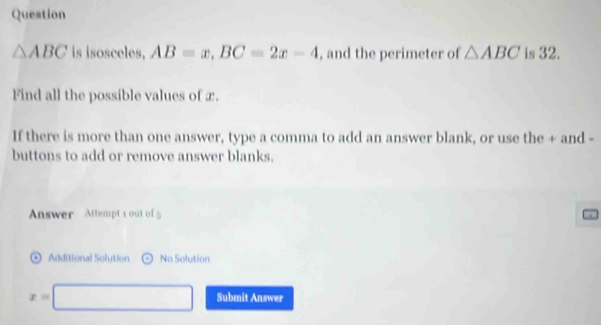 Question
△ ABC is isosceles, AB=x, BC=2x-4 , and the perimeter of △ ABC is 32. 
Find all the possible values of x. 
If there is more than one answer, type a comma to add an answer blank, or use the + and - 
buttons to add or remove answer blanks. 
Answer Attempt 1 out of5 
Additional Solution No Solution
x=□ Submit Answer