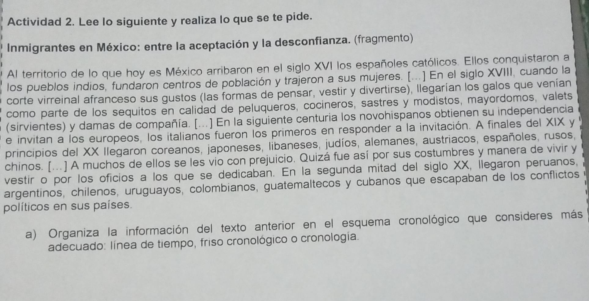 Actividad 2. Lee lo siguiente y realiza lo que se te pide. 
Inmigrantes en México: entre la aceptación y la desconfianza. (fragmento) 
Al territorio de lo que hoy es México arribaron en el siglo XVI los españoles católicos. Ellos conquistaron a 
los pueblos indios, fundaron centros de población y trajeron a sus mujeres. [...] En el siglo XVIII, cuando la 
corte virreinal afranceso sus gustos (las formas de pensar, vestir y divertirse), llegarían los galos que venían 
como parte de los sequitos en calidad de peluqueros, cocineros, sastres y modistos, mayordomos, valets 
(sirvientes) y damas de compañía. [...] En la siguiente centuria los novohispanos obtienen su independencia 
e invitan a los europeos, los italianos fueron los primeros en responder a la invitación. A finales del XIX y 
principios del XX Ilegaron coreanos, japoneses, libaneses, judíos, alemanes, austriacos, españoles, rusos, 
chinos. [..] A muchos de ellos se les vio con prejuicio. Quizá fue así por sus costumbres y manera de vivir y 
vestir o por los oficios a los que se dedicaban. En la segunda mitad del siglo XX, llegaron peruanos, 
argentinos, chilenos, uruguayos, colombianos, guatemaltecos y cubanos que escapaban de los conflictos 
políticos en sus países. 
a) Organiza la información del texto anterior en el esquema cronológico que consideres más 
adecuado: línea de tiempo, friso cronológico o cronología.