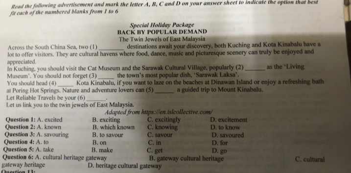 Read the following advertisement and mark the letter A, B, C and D on your answer sheet to indicate the option that best
fit each of the numbered blanks from 1 to 6
Special Holiday Package
BACK BY POPULAR DEMAND
The Twin Jewels of East Malaysia
Across the South China Sea, two (1) _destinations await your discovery, both Kuching and Kota Kinabalu have a
lot to offer visitors. They are cultural havens where food, dance, music and picturesque scenery can truly be enjoyed and
appreciated.
In Kuching, you should visit the Cat Museum and the Sarawak Cultural Village, popularly (2) _as the *Living
Museum'. You should not forget (3)_ the town’s most popular dish, ‘Sarawak Laksa’.
You should head (4)_ Kota Kinabalu, if you want to laze on the beaches at Dinawan Island or enjoy a refreshing bath
at Poring Hot Springs. Nature and adventure lovers can (5) _a guided trip to Mount Kinabalu.
Let Reliable Travels be your (6) _.
Let us link you to the twin jewels of East Malaysia.
Adapted from https://en.islcollective.com/
Question 1: A. excited B. exciting C. excitingly D. excitement
Question 2: A. known B. which known C. knowing D. to know
Question 3: A. savouring B. to savour C. savour D. savoured
Question 4: A. to B. on C. in D. for
Question 5: A. take B. make C. get D. go
Question 6: A. cultural heritage gateway B. gateway cultural heritage C. cultural
gateway heritage D. heritage cultural gateway