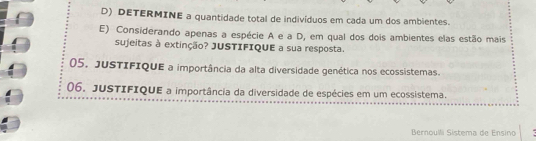 DETERMINE a quantidade total de indivíduos em cada um dos ambientes. 
E) Considerando apenas a espécie A e a D, em qual dos dois ambientes elas estão mais 
sujeitas à extinção? JUSTIFIQUE a sua resposta. 
05. JuSTIFIQUE a importância da alta diversidade genética nos ecossistemas. 
06. JUSTIFIQUE a importância da diversidade de espécies em um ecossistema. 
Bernoulli Sistema de Ensino