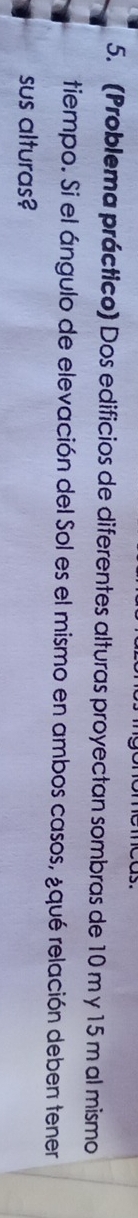 (Problema práctico) Dos edificios de diferentes alturas proyectan sombras de 10 m y 15 m al mismo 
tiempo. Si el ángulo de elevación del Sol es el mismo en ambos casos, ¿qué relación deben tener 
sus alturas?