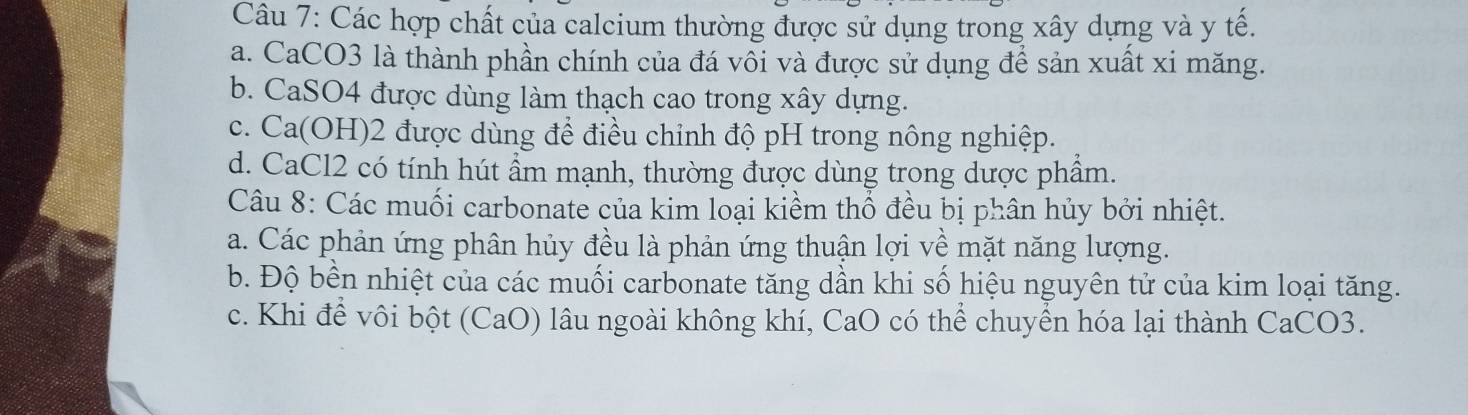 Các hợp chất của calcium thường được sử dụng trong xây dựng và y tế.
a. CaCO3 là thành phần chính của đá vôi và được sử dụng để sản xuất xi măng.
b. CaSO4 được dùng làm thạch cao trong xây dựng.
c. Ca(OH) 2 được dùng để điều chỉnh độ pH trong nông nghiệp.
d. CaCl2 có tính hút ẩm mạnh, thường được dùng trong dược phẩm.
Câu 8: Các muối carbonate của kim loại kiềm thổ đều bị phân hủy bởi nhiệt.
a. Các phản ứng phân hủy đều là phản ứng thuận lợi về mặt năng lượng.
b. Độ bền nhiệt của các muối carbonate tăng dần khi số hiệu nguyên tử của kim loại tăng.
c. Khi để vôi bột (CaO) lâu ngoài không khí, CaO có thể chuyển hóa lại thành CaCO3.