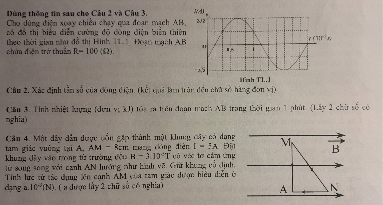 Dùng thông tin sau cho Câu 2 và Câu 3.
Cho dòng điện xoay chiều chạy qua đoạn mạch AB
có đồ thị biểu diễn cường độ dòng điện biến thiê
theo thời gian như đồ thị Hình TL.1. Đoạn mạch AB
chứa điện trở thuần R=100(Omega ).
Câu 2. Xác định tần số của dòng điện. (kết quả làm tròn đến chữ số hàng đơn vị)
Câu 3. Tính nhiệt lượng (đơn vị kJ) tỏa ra trên đoạn mạch AB trong thời gian 1 phút. (Lấy 2 chữ số có
nghĩa)
Câu 4. Một dây dẫn được uốn gập thành một khung dây có dạng
M
tam giác vuông tại A, AM=8cm mang dòng điện I=5A. Đặt
B
khung dây vào trong từ trường đều B=3.10^(-3)T có véc tơ cảm ứng
từ song song với cạnh AN hướng như hình vẽ. Giữ khung cổ định.
Tính lực từ tác dụng lên cạnh AM của tam giác được biểu diễn ở
dạng a. 10^(-3)(N) (  được lấy 2 chữ số có nghĩa) .N
A