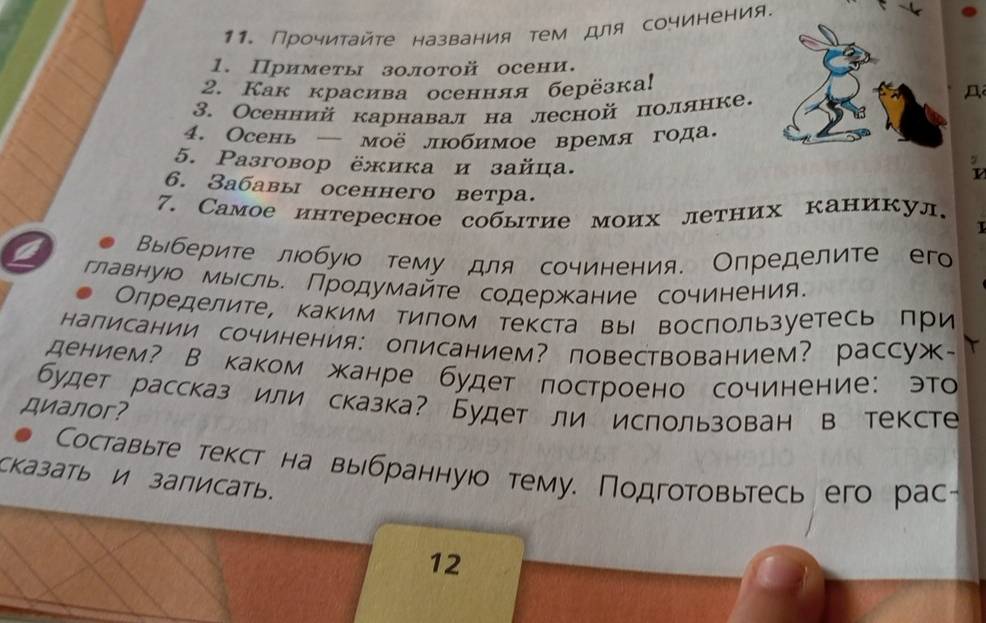 Прочиτайτе названия τем для сочинения.
1. Приметы золотой осени.
2. Как красива осенняя берёзка!
3. Осенний карнавал на лесной полянке.
4. Осень — моё лобимое время года.
5. Paзговор ёжика и зайца.
6. Забавы осеннего ветра.
7. Самое интересное событие моих летних каникул.
1
a Выберите лобуюо тему для сочинения. Определите его
главнуюо мыесль. Продумайте содержание сочинения.
Олределите, каким тилом текста вы восπользуетесь при
написании сочинения: описанием？ повествованием？ рассуж~
дением? В каком жанре будет πостроено сочинение: это
будет рассказ или сказка? Будет ли использован в тексте
диалor?
Составьте текст на выбраннуюо тему. Подготовьтесь его рас-
Cказать и записать.
12