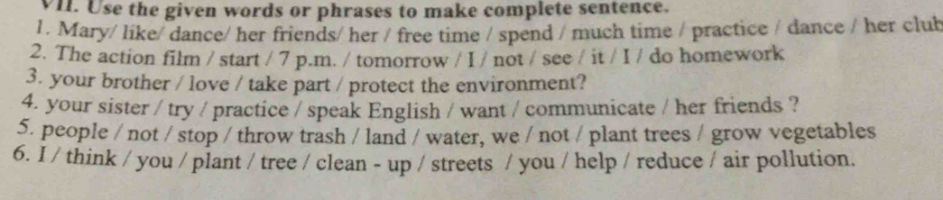 Use the given words or phrases to make complete sentence. 
1. Mary/ like/ dance/ her friends/ her / free time / spend / much time / practice / dance / her club 
2. The action film / start / 7 p.m. / tomorrow / I / not / see / it / I / do homework 
3. your brother / love / take part / protect the environment? 
4. your sister / try / practice / speak English / want / communicate / her friends ? 
5. people / not / stop / throw trash / land / water, we / not / plant trees / grow vegetables 
6. I / think / you / plant / tree / clean - up / streets / you / help / reduce / air pollution.