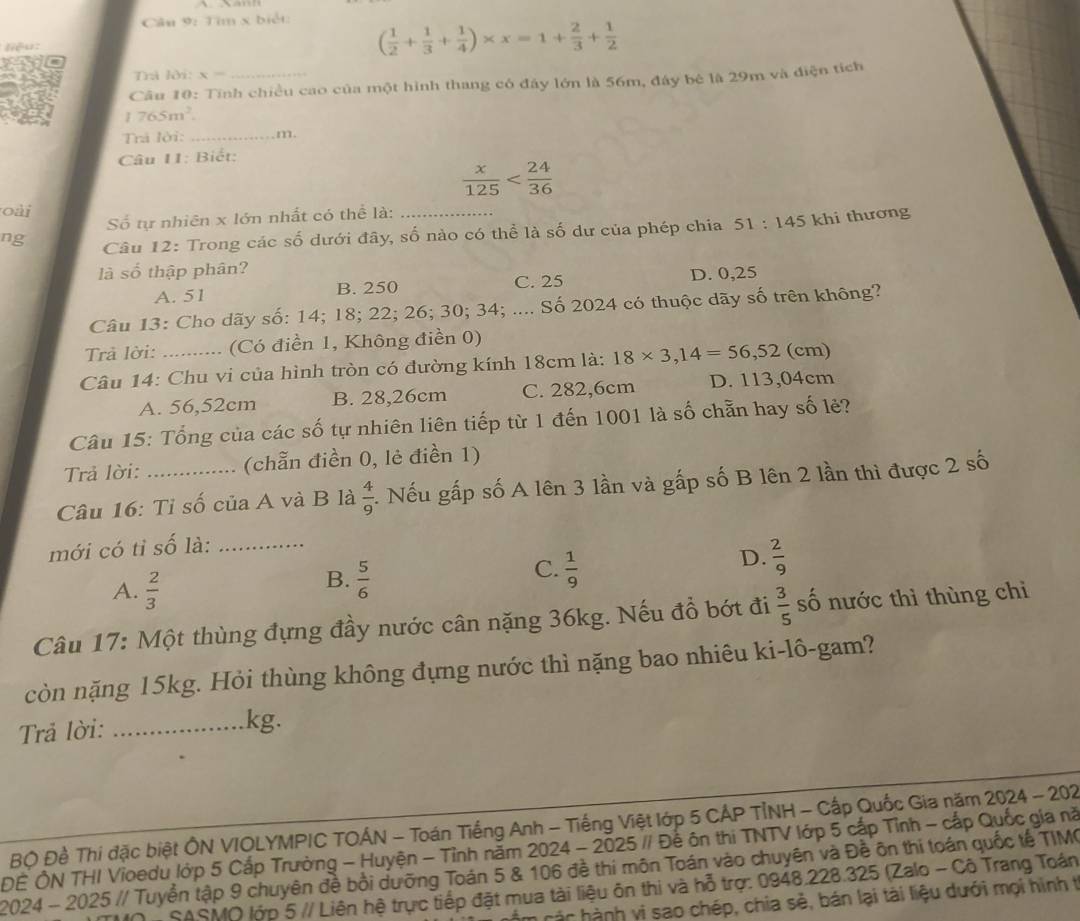 Tim x biết:

( 1/2 + 1/3 + 1/4 )* x=1+ 2/3 + 1/2 
Trả lời: x
Câu 10: Tính chiều cao của một hình thang có đây lớn là 56m, đây bê là 29m và điện tích
765m^2
Trả lời: _m.
Câu I1: Biết:
 x/125 
oài
Số tự nhiên x lớn nhất có thể là:
ng  Câu 12: Trong các số dưới đây, số nào có thể là số dư của phép chia 1:145 khi thương
là số thập phân?
A. 51 B. 250 C. 25 D. 0,25
Câu 13: Cho dãy số: 14; 18; 22; 26; 30; 34; .... Số 2024 có thuộc dãy số trên không?
Trả lời: (Có điền 1, Không điền 0)
Câu 14: Chu vi của hình tròn có đường kính 18cm là: 18* 3,14=56,52(cm)
A. 56,52cm B. 28,26cm C. 282,6cm D. 113,04cm
Câu 15: Tổng của các số tự nhiên liên tiếp từ 1 đến 1001 là số chẵn hay số lẻ?
Trả lời: (chẵn điền 0, lẻ điền 1)
Câu 16: Tỉ số của A và B là  4/9 . Nếu gấp số A lên 3 lần và gấp số B lên 2 lần thì được 2 số
mới có tỉ số là:_
D.  2/9 
A.  2/3 
C.
B.  5/6   1/9 
Câu 17: Một thùng đựng đầy nước cân nặng 36kg. Nếu đồ bớt đi  3/5  số nước thì thùng chì
còn nặng 15kg. Hỏi thùng không đựng nước thì nặng bao nhiêu ki-lô-gam?
Trả lời:_
kg.
Bộ Đề Thí đặc biệt ÔN VIOLYMPIC TOÁN - Toán Tiếng Anh - Tiếng Việt lớp 5 CÁP TỉNH - Cấp Quốc Gia năm 2024 - 202
ĐÊ ÔN THI Vioedu lớp 5 Cấp Trường - Huyện - Tỉnh năm 2024 - 2025 // Để ôn thi TNTV lớp 5 cấp Tỉnh - cấp Quốc gia nã
2024 - 2025 // Tuyển tập 9 chuyên đề bồi dưỡng Toán 5 & 106 đề thi môn Toán vào chuyên và Đề ôn thí toán quốc tế TIMC
SASMO lớp 5 // Liên hệ trực tiếp đặt mua tài liệu ôn thi và hỗ trợ: 0948.228.325 (Zalo - Cô Trang Toán
àc hành vị sao chép, chia sẻ, bán lại tài liệu dưới mọi hình tị