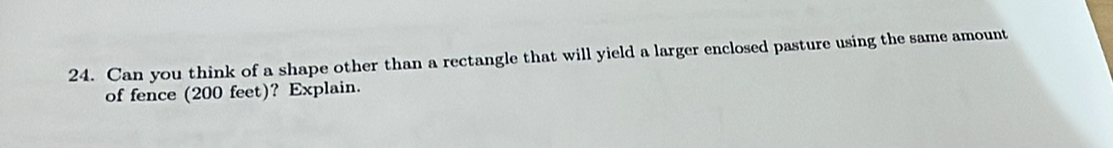 Can you think of a shape other than a rectangle that will yield a larger enclosed pasture using the same amount 
of fence (200 feet)? Explain.