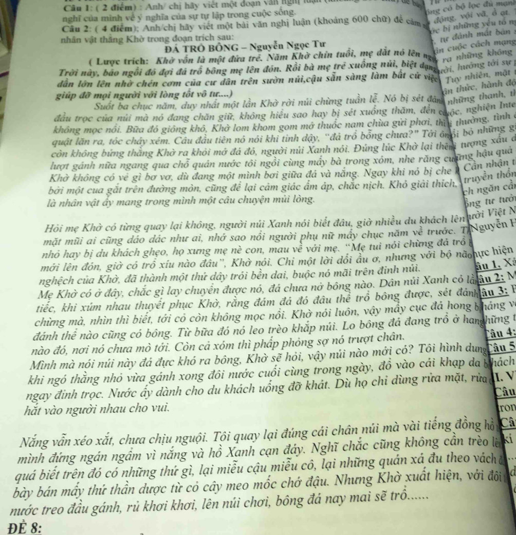 Anh/ chị hãy viết một đoạn văn nghị lận
nghĩ của mình về ý nghĩa của sự tự lập trong cuộc sống.
ông có bộ lọc đủ mạnh
Câu 2: ( 4 điểm); Anh/chị hãy viết một bài văn nghị luận (khoảng 600 chữ) để cảm m
động, vội vã, ở ạt. 
ớc bị những yếu tổ m
nhân vật thắng Khờ trong đoạn trích sau:
, tự đánh mắt bản :
ân cuộc cách mạng
ĐÁ TRÓ BÔNG - Nguyễn Ngọc Tư
( Lược trích: Khở vốn là một đứa trẻ. Năm Khở chín tuổi, mẹ dắt nó lên ngô' những không
Trời này, bao ngôi đó đợi đá trô bông mẹ lên đón. Rồi bà mẹ trẻ xuồng núi, biệt dạng c, hướng tới sự 
dẫn lớn lên nhờ chén cơm của cư dân trên sườn núi,cậu sẵn sàng làm bất cử việc Tuy nhiên, mặt t
giúp đỡ mọi người với lòng tốt vô tư....)
in thức, hành độ
Suốt ba chục năm, duy nhất một lần Khờ rời núi chừng tuần lễ. Nó bị sét đản những thanh, th
đầu trọc của núi mà nó đang chăn giữ, không hiểu sao hay bị sét xuống thăm, đến cuộc, nghiện Inte
không mọc nổi. Bữa đó giống khô, Khở lom khom gom mớ thuốc nam chùa gửi phơi, thìi thưởng, tình ở
quật lăn ra, tóc chây xém. Câu đầu tiên nó nói khi tinh dậy, “đá trồ bổng chưa?" Tới ônổi bỏ những gi
còn không bứng thắng Khờ ra khỏi mớ đá đó, người núi Xanh nói. Đúng lúc Khờ lại thên tượng xấu c
lượt gánh nữa ngang qua chỗ quán nước tôi ngồi cùng mấy bà trong xóm, nhe răng cương hậu quả
Khờ không có vẻ gì bơ vơ, dù đang một mình bơi giữa đá và nắng. Ngay khi nó bị che Cần nhận t
bởi một cua gắt trên đường mòn, cũng để lại cảm giác ẩm áp, chắc nịch. Khỏ giải thích, truyền thốn
ch ngăn cầi
là nhân vật ấy mang trong mình một câu chuyện mủi lòng.
ổng tư tưới
Hỏi mẹ Khờ có từng quay lại không, người núi Xanh nói biết đầu, giờ nhiều du khách lên ười Việt N
mặt mũi ai cũng dáo dác như ai, nhớ sao nổi người phụ nữ mấy chục năm về trước. 7 Nguyễn B
nhỏ hay bị du khách ghẹo, họ xưng mẹ nè con, mau về với mẹ. “Mẹ tui nói chừng đá trồ
mới lên đón, giờ có trồ xíu nào đâu'', Khờ nói. Chi một lời dổi ầu ơ, nhưng với bộ nã hực hiện
nghệch của Khờ, đã thành một thứ dây trói bền dai, buộc nó mãi trên đinh núi.
ầu 1. Xá
Mẹ Khờ có ở đây, chắc gì lay chuyển được nó, đá chưa nở bông nào. Dân núi Xanh có lầnu 2: M
tiếc, khi xúm nhau thuyết phục Khờ, rằng đám đá đó đầu thể trồ bông được, sét đánhâu 3: P
chừng mà, nhìn thì biết, tới có còn không mọc nổi. Khờ nói luôn, vậy mẩy cục đá hong bháng và
đánh thể nào cũng có bông. Từ bữa đó nó leo trèo khắp núi. Lo bông đá đang trồ ở hanghững t
nào đó, nơi nó chưa mò tới. Còn cả xóm thì phấp phỏng sợ nó trượt chân.
Câu 4:
Mình mà nói núi này đá đực khó ra bông, Khờ sẽ hỏi, vậy núi nào mới có? Tôi hình dungCâu 5
khi ngó thằng nhỏ vừa gánh xong đôi nước cuối cùng trong ngày, đồ vào cái khạp da phách
ngay đinh trọc. Nước ấy dành cho du khách uống đỡ khát. Dù họ chi dùng rửa mặt, rừa I. V
Câu
hắt vào người nhau cho vui. ron
Nắng vẫn xéo xắt, chưa chịu nguội. Tôi quay lại đúng cái chân núi mà vài tiếng đồng hồu Câ
mình đứng ngán ngầm vì nắng và hồ Xanh cạn đáy. Nghĩ chắc cũng không cần trèo lờ kí
quá biết trên đó có những thứ gì, lại miễu cậu miễu cô, lại những quán xá đu theo vách
bày bán mấy thứ thần dược từ có cây meo mốc chớ đậu. Nhưng Khờ xuất hiện, với đôi in
nước treo đầu gánh, rủ khơi khơi, lên núi chơi, bông đá nay mai sẽ trồ.......
ĐÈ 8: