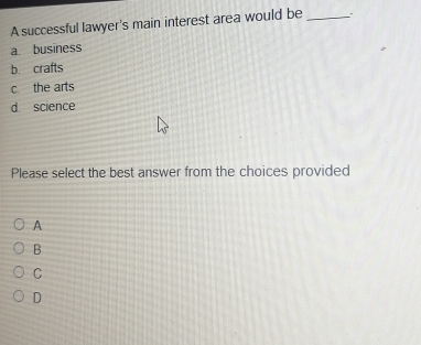 A successful lawyer's main interest area would be_
a. business
b. crafts
c the arts
d science
Please select the best answer from the choices provided
A
B
C
D