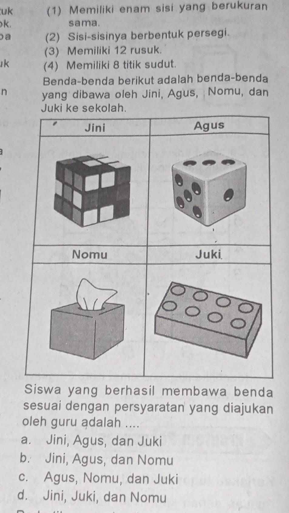 uk
(1) Memiliki enam sisi yang berukuran
k. sama.
a (2) Sisi-sisinya berbentuk persegi.
(3) Memiliki 12 rusuk.
k (4) Memiliki 8 titik sudut.
Benda-benda berikut adalah benda-benda
n
yang dibawa oleh Jini, Agus, Nomu, dan
Siswa yang berhasil membawa benda
sesuai dengan persyaratan yang diajukan
oleh guru ądalah ....
a. Jini, Agus, dan Juki
b. Jini, Agus, dan Nomu
c. Agus, Nomu, dan Juki
d. Jini, Juki, dan Nomu