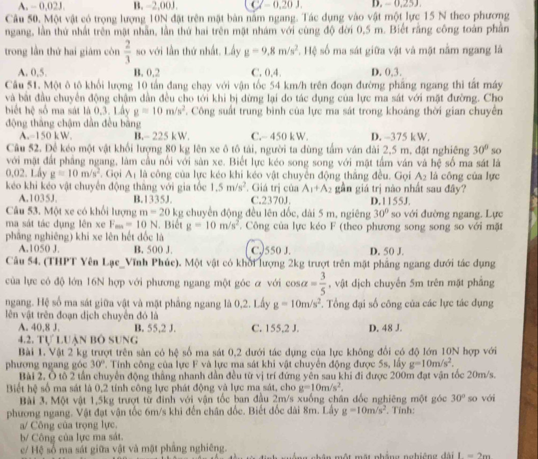 A. - 0.02J. B. -2,00J. C(=0.20J, D. - 0,25J
Câu 50. Một vật có trọng lượng 10N đặt trên mặt bản nằm ngang. Tác dụng vào vật một lực 15 N theo phương
ngang, lần thứ nhất trên mặt nhẫn, lần thứ hai trên mặt nhám với cùng độ đời 0,5 m. Biết rằng công toàn phần
trong lần thứ hai giám còn  2/3  so với lần thứ nhất. Lấy g=9.8m/s^2 * Hệ số ma sát giữa vật và mặt nằm ngang là
A. 0,5. B. 0.2 C. 0,4. D. 0,3.
Câu 51. Một ô tô khối lượng 10 tấn đang chạy với vận tốc 54 km/h trên đoạn đường phẳng ngang thi tất máy
và bất đầu chuyển động chậm dần đều cho tới khi bị dừng lại do tác dụng của lực ma sát với mặt đường. Cho
biết hệ số ma sát là 0,3. Lây g=10m/s^2. Công suất trung bình của lực ma sát trong khoảng thời gian chuyên
động thắng chậm dần đều bng
A.-150 kW. B.- 225 kW. C.- 450 k W. D. -375 k W.
Câu 52. Để kéo một vật khối lượng 80 kg lên xe ô tô tải, người ta dùng tấm ván dài 2,5 m, đặt nghiêng 30° so
với mặt đất phầng ngang, làm cầu nổi với sản xe. Biết lực kéo song song với mặt tấm ván và hệ số ma sát là
0,02. Lây g=10m/s^2. Gọi Aị là công của lực kéo khi kéo vật chuyển động thẳng đều. Gọi A_2 là công của lực
kéo khi kéo vật chuyển động thăng với gia tốc 1.5m/s^2 *. Giá trị của A_1+A_2 gần giá trị nào nhất sau đây?
A.1035J. B.1335J. C.2370J. D.1155J.
Câu 53. Một xe có khối lượng m=20 kg chuyển động đều lên dốc, dài 5 m, ngiêng 30° so với đường ngang. Lực
ma sát tác dụng lên xe F_mn=10N. Biết g=10m/s^2.  Công của lực kéo F (theo phương song song so với mặt
phẳng nghiêng) khi xe lên hết đốc là
A.1050 J. B. 500 J. C.)550 J. D. 50 J.
Câu 54. (THPT Yên Lạc_Vĩnh Phúc). Một vật có khối lượng 2kg trượt trên mặt phẳng ngang dưới tác dụng
của lực có độ lớn 16N hợp với phương ngang một góc α với cos alpha = 3/5  , vật dịch chuyến 5m trên mặt phẳng
ngang. Hệ số ma sát giữa vật và mặt phẳng ngang là 0,2. Lấy g=10m/s^2. Tổng đại số công của các lực tác dụng
lên vật trên đoạn dịch chuyển đó là
A. 40,8 J, B. 55,2 J. C. 155,2 J. D. 48 J.
4.2. Tự luận bố sung
Bài 1. Vật 2 kg trượt trên sản có hệ số ma sát 0,2 dưới tác dụng của lực không đổi có độ lớn 10N hợp với
phương ngang góc 30°. Tính công của lực F và lực ma sát khi vật chuyển động được 5s, lấy g=10m/s^2.
Bài 2. Ô tổ 2 tần chuyển động thầng nhanh dần đều từ vị trí đứng yên sau khi đi được 200m đạt vận tốc 20m/s.
Biết hệ số ma sát là 0,2 tính công lực phát động và lực ma sát, cho g=10m/s^2.
Bài 3. Một vật 1.5kg trượt từ đinh với vận tốc ban đầu 2m/s xuống chân đốc nghiêng một góc 30° so với
phương ngang. Vật đạt vận tốc 6m/s khi đến chân dốc. Biết dốc dài 8m. Lấy g=10m/s^2. Tính:
a/ Công của trọng lực.
b/ Công của lực ma sát.
c/ Hệ số ma sát giữa vật và mặt phầng nghiêng.
n một một phẳng nghiêng dài L=2m