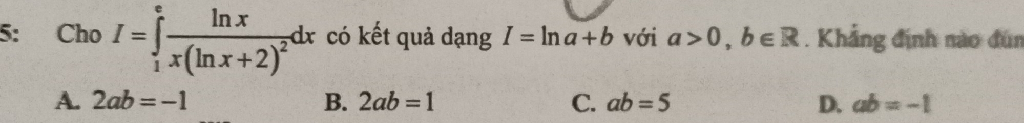 5: Cho I=∈tlimits _1^(efrac ln x)x(ln x+2)^2dx có kết quả dạng I=ln a+b với a>0, b∈ R. Khẳng định nào đùn
A. 2ab=-1 B. 2ab=1 C. ab=5 D. ab=-1