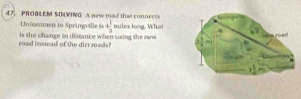 PROBLEM SOLVING A new road that connects 
Uniontown to Springville is 4 1/3  miles long. What 
is the change in distance when using the new 
road instead of the dirt roads?