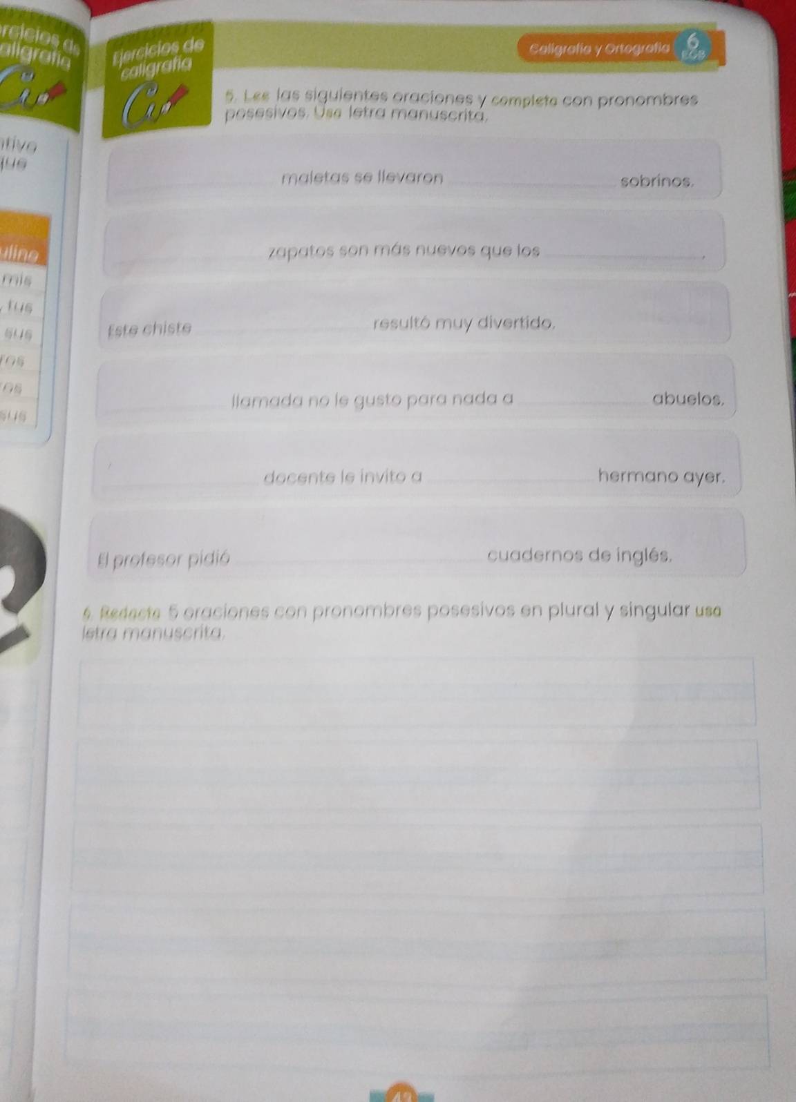 reicios d 
aligrafa Ejercícios de Caligrafía y Ortografía 
caligrafia 
5. Les las siguientes oraciones y complete con pronombres 
posesivos. Use letra manuscritá, 
tive 
jus 
maletas se llevaron _sobrinos. 
in _zapatos son más nuevos que los_ 
, 
mis 
tus 
M 
Este chiste _resultó muy divertido. 
1Os 
_llamada no le gusto para nada a _abuelos. 
_docente le invito a _hermano ayer. 
El profesor pidió _cuadernos de inglés. 
6. Redecte 5 oraciones con pronombres posesivos en plural y singular usa 
Istra manuscrita.