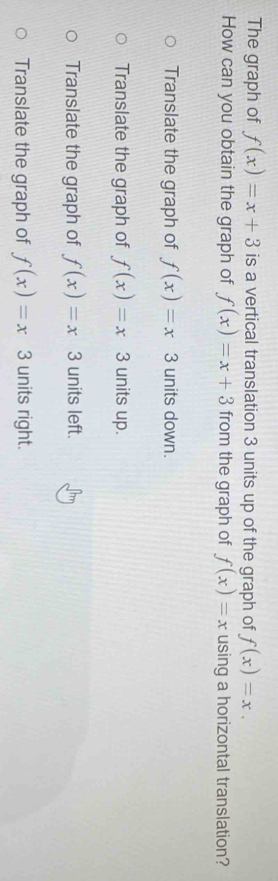 The graph of f(x)=x+3 is a vertical translation 3 units up of the graph of f(x)=x. 
How can you obtain the graph of f(x)=x+3 from the graph of f(x)=x using a horizontal translation?
Translate the graph of f(x)=x 3 units down.
Translate the graph of f(x)=x 3 units up.
Translate the graph of f(x)=x3 units left.
Translate the graph of f(x)=x3 units right.