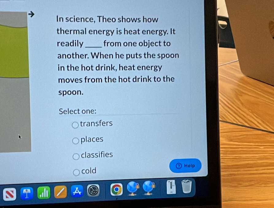 In science, Theo shows how
thermal energy is heat energy. It
readily _from one object to
another. When he puts the spoon
in the hot drink, heat energy
moves from the hot drink to the
spoon.
Select one:
transfers
places
classifies
Help
cold