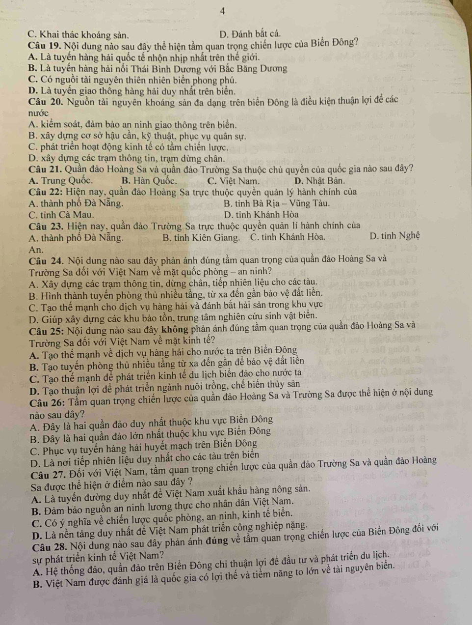 4
C. Khai thác khoáng sản. D. Đánh bắt cá.
Câu 19. Nội dung nào sau đây thể hiện tầm quan trọng chiến lược của Biển Đông?
A. Là tuyến hàng hải quốc tế nhộn nhịp nhất trên thế giới.
B. Là tuyến hàng hải nổi Thái Bình Dương với Bắc Băng Dương
C. Có nguồi tài nguyên thiên nhiên biển phong phú.
D. Là tuyến giao thông hàng hải duy nhất trên biển.
Câu 20. Nguồn tài nguyên khoáng sản đa dạng trên biển Đông là điều kiện thuận lợi đề các
nước
A. kiểm soát, đảm bảo an ninh giao thông trên biển.
B. xây dựng cơ sở hậu cần, kỹ thuật, phục vụ quân sự.
C. phát triển hoạt động kinh tế có tầm chiến lược.
D. xây dựng các trạm thông tin, trạm dừng chân.
Câu 21. Quần đảo Hoàng Sa và quần đảo Trường Sa thuộc chủ quyền của quốc gia nào sau đây?
A. Trung Quốc. B. Hàn Quốc. C. Việt Nam. D. Nhật Bản.
Câu 22: Hiện nay, quần đảo Hoàng Sa trực thuộc quyền quản lý hành chính của
A. thành phố Đà Nẵng. B. tỉnh Bà Rịa - Vũng Tàu.
C. tỉnh Cà Mau. D. tỉnh Khánh Hòa
Câu 23. Hiện nay, quần đảo Trường Sa trực thuộc quyền quản lí hành chính của
A. thành phố Đà Nẵng. B. tỉnh Kiên Giang. C. tỉnh Khánh Hòa. D. tinh Nghệ
An.
Câu 24. Nội dung nào sau đây phản ánh đúng tầm quan trọng của quần đảo Hoàng Sa và
Trường Sa đối với Việt Nam về mặt quốc phòng - an ninh?
A. Xây dựng các trạm thông tin, dừng chân, tiếp nhiên liệu cho các tàu.
B. Hình thành tuyến phòng thủ nhiều tầng, từ xa đến gần bảo vệ đất liền.
C. Tạo thế mạnh cho dịch vụ hàng hải và đánh bắt hải sản trong khu vực
D. Giúp xây dựng các khu bảo tồn, trung tâm nghiên cứu sinh vật biển.
Câu 25: Nội dung nào sau đây không phản ánh đúng tầm quan trọng của quần đảo Hoàng Sa và
Trường Sa đối với Việt Nam về mặt kinh tế?
A. Tạo thể mạnh về dịch vụ hàng hải cho nước ta trên Biền Đông
B. Tạo tuyến phòng thủ nhiều tầng từ xa đến gần để bảo vệ đất liền
C. Tạo thế mạnh để phát triển kinh tế du lịch biển đảo cho nước ta
D. Tạo thuận lợi để phát triển ngành nuôi trồng, chế biến thủy sản
Câu 26: Tầm quan trọng chiến lược của quần đảo Hoàng Sa và Trường Sa được thể hiện ở nội dung
nào sau đây?
A. Đây là hai quần đảo duy nhất thuộc khu vực Biển Đông
B. Đây là hai quần đảo lớn nhất thuộc khu vực Biển Đông
C. Phục vụ tuyến hàng hải huyết mạch trên Biển Đông
D. Là nơi tiếp nhiên liệu duy nhất cho các tàu trên biển
Câu 27. Đối với Việt Nam, tầm quan trọng chiến lược của quần đảo Trường Sa và quần đảo Hoàng
Sa được thể hiện ở điểm nào sau đây ?
A. Là tuyến đường duy nhất để Việt Nam xuất khẩu hàng nông sản.
B. Đảm bảo nguồn an ninh lương thực cho nhân dân Việt Nam.
C. Có ý nghĩa về chiến lược quốc phòng, an ninh, kinh tế biển.
D. Là nền tảng duy nhất để Việt Nam phát triển công nghiệp nặng.
Câu 28. Nội dung nào sau đây phản ánh đúng về tầm quan trọng chiến lược của Biển Đông đối với
sự phát triển kinh tế Việt Nam?
A. Hệ thống đảo, quần đảo trên Biển Đông chỉ thuận lợi đề đầu tư và phát triển du lịch.
B. Việt Nam được đánh giá là quốc gia có lợi thế và tiểm năng to lớn về tài nguyên biển.